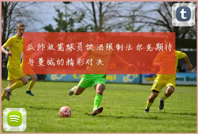 瓜帅放宽球员饮酒限制法尔克期待与曼城的精彩对决