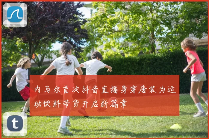 内马尔首次抖音直播身穿唐装为运动饮料带货开启新篇章