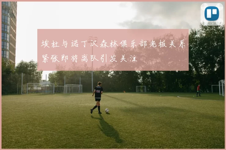 埃杜与诺丁汉森林俱乐部老板关系紧张即将离队引发关注