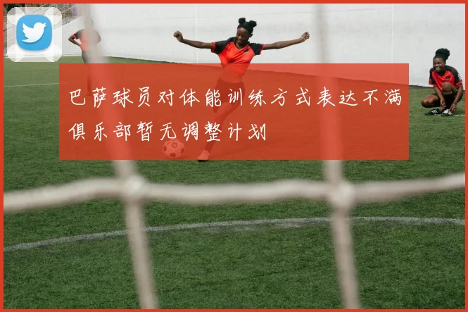 巴萨球员对体能训练方式表达不满俱乐部暂无调整计划