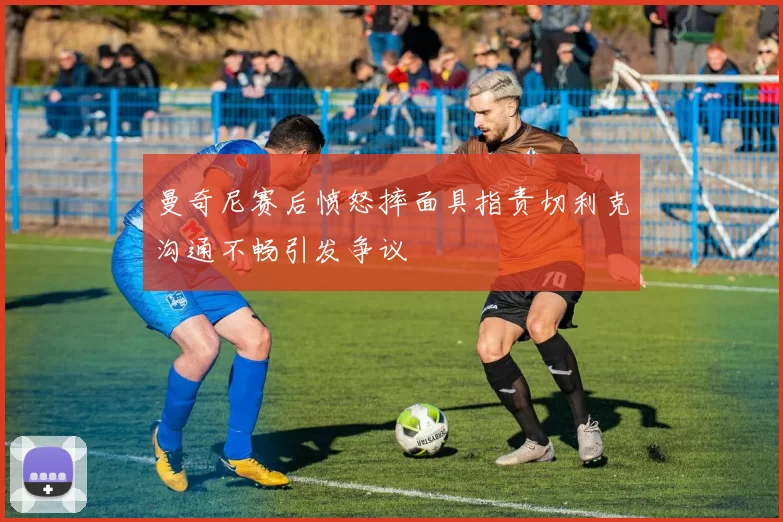曼奇尼赛后愤怒摔面具指责切利克沟通不畅引发争议
