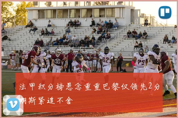 法甲积分榜悬念重重巴黎仅领先2分朗斯紧追不舍