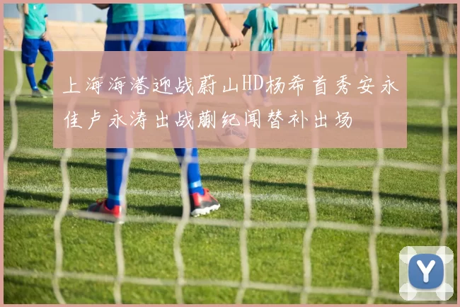 上海海港迎战蔚山HD杨希首秀安永佳卢永涛出战蒯纪闻替补出场