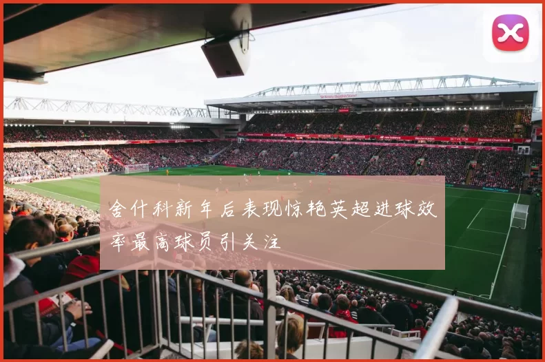 舍什科新年后表现惊艳英超进球效率最高球员引关注