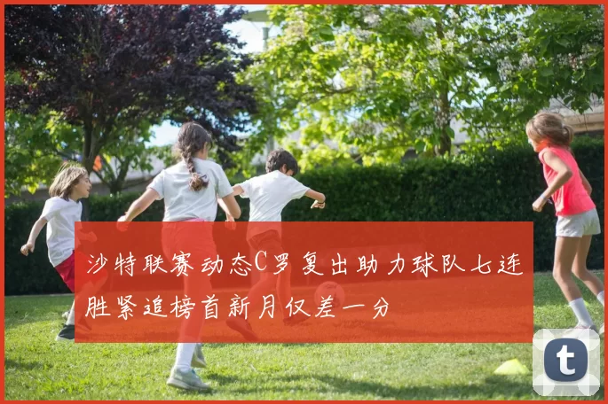 沙特联赛动态C罗复出助力球队七连胜紧追榜首新月仅差一分