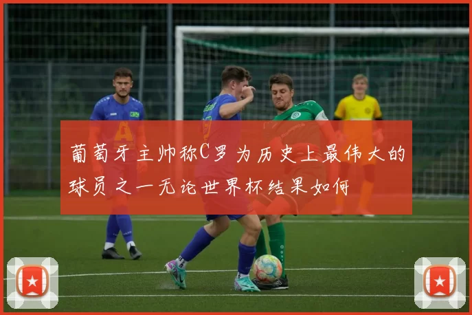 葡萄牙主帅称C罗为历史上最伟大的球员之一无论世界杯结果如何
