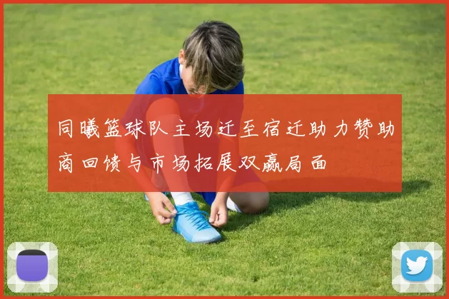 同曦篮球队主场迁至宿迁助力赞助商回馈与市场拓展双赢局面