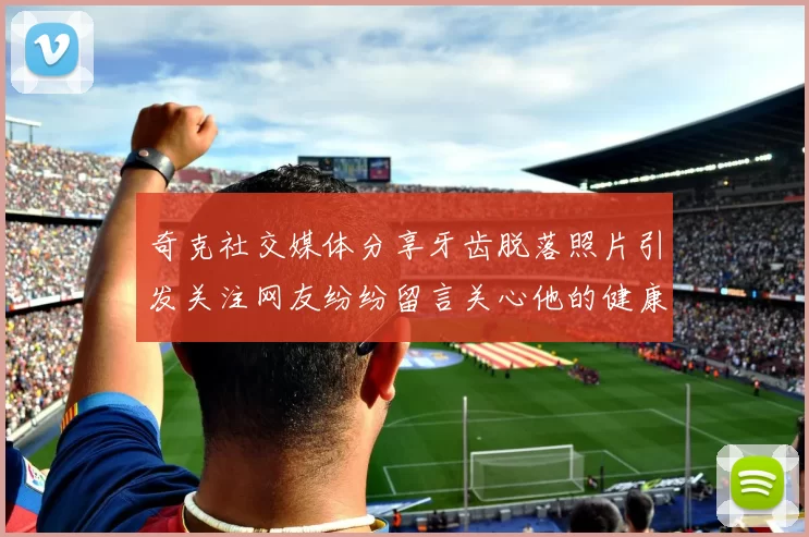 奇克社交媒体分享牙齿脱落照片引发关注网友纷纷留言关心他的健康状况